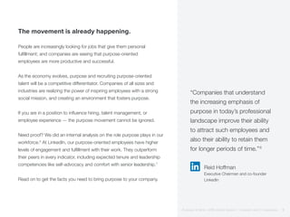 The movement is already happening.
People are increasingly looking for jobs that give them personal
fulfillment; and companies are seeing that purpose-oriented
employees are more productive and successful.
As the economy evolves, purpose and recruiting purpose-oriented
talent will be a competitive differentiator. Companies of all sizes and
industries are realizing the power of inspiring employees with a strong
social mission, and creating an environment that fosters purpose.
If you are in a position to influence hiring, talent management, or
employee experience — the purpose movement cannot be ignored.
Need proof? We did an internal analysis on the role purpose plays in our
workforce.6
At LinkedIn, our purpose-oriented employees have higher
levels of engagement and fulfillment with their work. They outperform
their peers in every indicator, including expected tenure and leadership
competencies like self-advocacy and comfort with senior leadership.7
Read on to get the facts you need to bring purpose to your company.
“Companies that understand
the increasing emphasis of
purpose in today’s professional
landscape improve their ability
to attract such employees and
also their ability to retain them
for longer periods of time.”6
Reid Hoffman
Executive Chairman and co-founder
LinkedIn
Purpose at Work, 2016 Global Report | LinkedIn and © Imperative 3
 