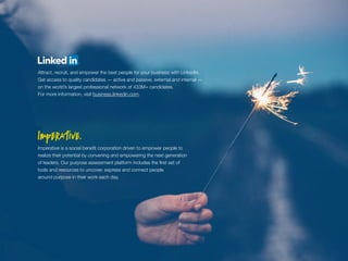 Imperative is a social benefit corporation driven to empower people to
realize their potential by convening and empowering the next generation
of leaders. Our purpose assessment platform includes the first set of
tools and resources to uncover, express and connect people
around purpose in their work each day.
Attract, recruit, and empower the best people for your business with LinkedIn.
Get access to quality candidates — active and passive, external and internal —
on the world’s largest professional network of 433M+ candidates.
For more information, visit business.linkedin.com.
 