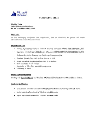 CURRICULUM VITAE
Manisha Yadav
Yadav1234manisha@gmail.com
Ph. No: 7838733869, 9467252997
OBJECTIVE
To seek challenging assignment and responsibility, with an opportunity for growth and career
advancement as successful achievements.
PROFILE SUMMARY
• Having1.7 years of experience in Microsoft Dynamics Navision in 2009R2,2013,2013R2,2015,2016
• Experience in installing of MSSQL Servers & Navision 2008R2/2012/2014,2009,2013,2013R2,2015
• Backup and restoring database and checking and troubleshooting
• Database Upgrade from 2009 to all versions up to 2016
• Report upgrade & create report from 2009 to all versions
• Basic knowledge of web services
• Knowledge of C,C++,Core Java ,CAL Programming
• Knowledge of hotfix.
PROFESSIONAL EXPERIENCE
Working with Dynamics Square as a Dynamics NAV Technical Consultant from March 2015 to till date.
Academic Qualification
• Graduation in computer science from RTU (Rajasthan Technical University) with 72% marks.
• Senior Secondary from Kendriya Vidyalaya with 60% marks.
• Higher Secondary from Kendriya Vidyalaya with 65% marks.
 