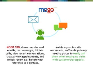 MOGO CRM allows users to send
emails, text messages, initiate
calls, view recent conversations,
create/view appointments, and
review recent call history with
reference to a contact.
Maintain your favorite
restaurants, coffee shops in my
meeting places to easily call
them when setting up visits
with customers/prospects.
 