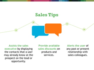 Assists the sales
executive by displaying
the contacts that a user
may already know at the
prospect on the lead or
opportunity.
Sales Tips
Provide available
sales discounts on
products and
services.
Alerts the user of
any past or present
relationship with
sales colleagues.
 