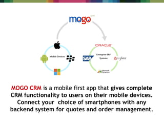 MOGO CRM is a mobile first app that gives complete
CRM functionality to users on their mobile devices.
Connect your choice of smartphones with any
backend system for quotes and order management.
Enterprise ERP
Systems
Mobile Devices
 