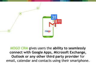 MOGO CRM gives users the ability to seamlessly
connect with Google Apps, Microsoft Exchange,
Outlook or any other third party provider for
email, calendar and contacts using their smartphone.
 