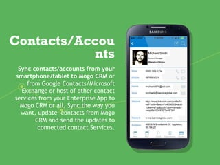 Contacts/Accou
nts
Sync contacts/accounts from your
smartphone/tablet to Mogo CRM or
from Google Contacts/Microsoft
Exchange or host of other contact
services from your Enterprise App to
Mogo CRM or all. Sync the way you
want, update contacts from Mogo
CRM and send the updates to
connected contact Services.
Michael Smith
Account Manager
(000) 555-1234
9876664321
michaels874@aol.com
michaels@iserviceglobe.com
http://www.linkedin.com/profile?vi
ewProfile=&key=1640965094auth
Token=xTqq&authType=name&tr
k=api8a1024930*3s49*341
46839 N Brookshire Dr. Appleton,
WI 54321
 
