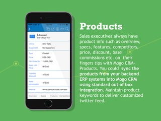 Products
Sales executives always have
product info such as overview,
specs, features, competitors,
price, discount, base
commissions etc. on their
fingers tips with Mogo CRM-
Products. You could sync the
products from your backend
ERP systems into Mogo CRM
using standard out of box
integration. Maintain product
keywords to deliver customized
twitter feed.
 