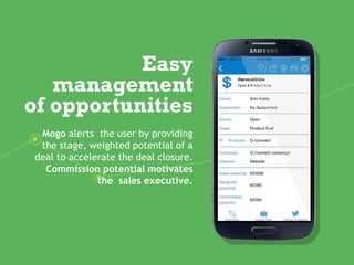 Easy
management
of opportunities
Mogo alerts the user by providing
the stage, weighted potential of a
deal to accelerate the deal closure.
Commission potential motivates
the sales executive.
 