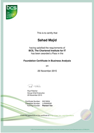 This is to certify that
Sahad Majid
having satisﬁed the requirements of
BCS, The Chartered Institute for IT
has been awarded a Pass in the
Foundation Certiﬁcate in Business Analysis
on
26 November 2015
Paul Fletcher
Group Chief Executive
29 November 2015
Certiﬁcate Number: 00218934
Candidate Number: LJ33649292
Training Provider: Pearson Vue
Check the authenticity of this certiﬁcate at http://www.bcs.org/eCertCheck
 