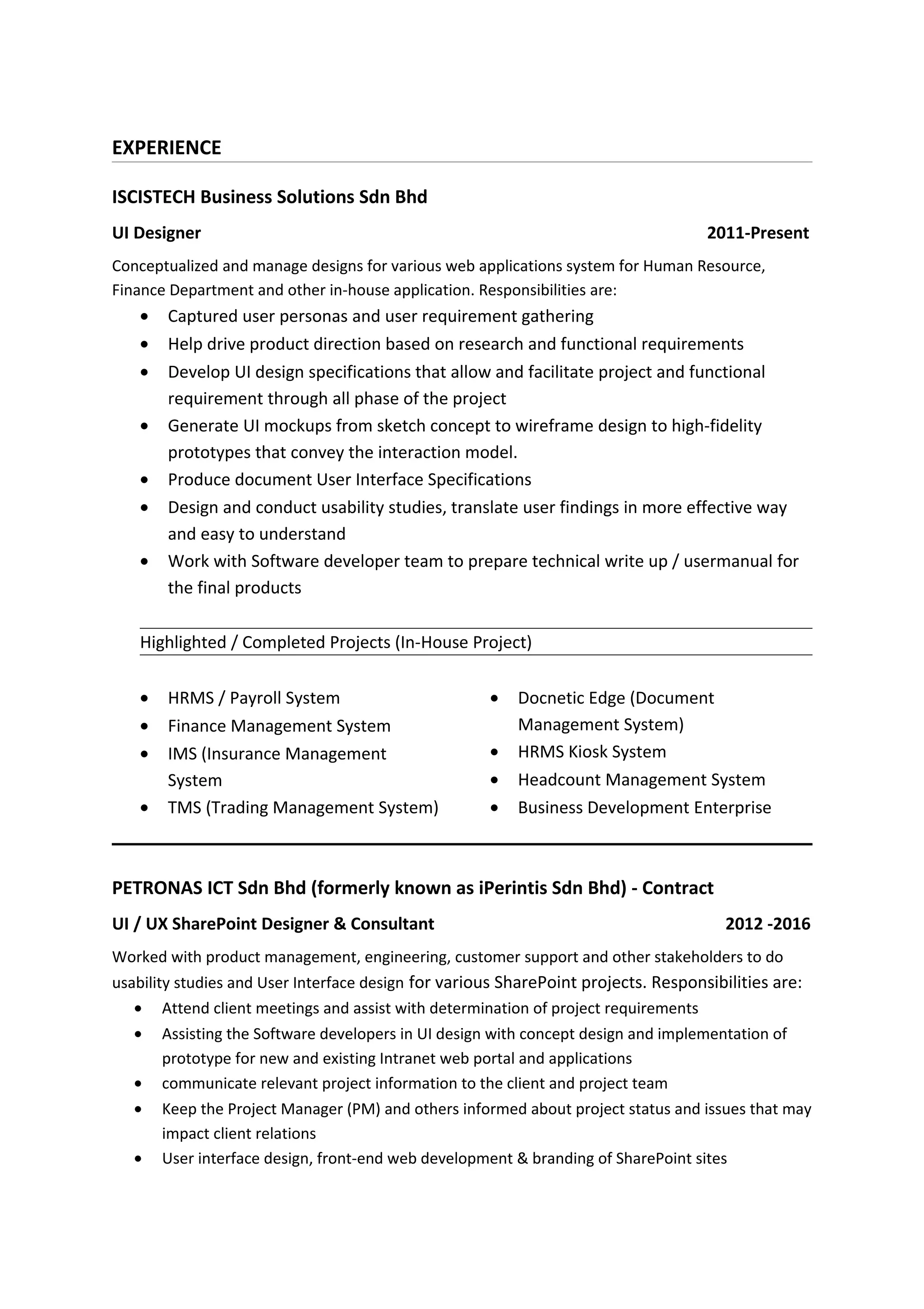 EXPERIENCE
ISCISTECH Business Solutions Sdn Bhd
UI Designer 2011-Present
Conceptualized and manage designs for various web applications system for Human Resource,
Finance Department and other in-house application. Responsibilities are:
• Captured user personas and user requirement gathering
• Help drive product direction based on research and functional requirements
• Develop UI design specifications that allow and facilitate project and functional
requirement through all phase of the project
• Generate UI mockups from sketch concept to wireframe design to high-fidelity
prototypes that convey the interaction model.
• Produce document User Interface Specifications
• Design and conduct usability studies, translate user findings in more effective way
and easy to understand
• Work with Software developer team to prepare technical write up / usermanual for
the final products
Highlighted / Completed Projects (In-House Project)
• HRMS / Payroll System
• Finance Management System
• IMS (Insurance Management
System
• TMS (Trading Management System)
• Docnetic Edge (Document
Management System)
• HRMS Kiosk System
• Headcount Management System
• Business Development Enterprise
PETRONAS ICT Sdn Bhd (formerly known as iPerintis Sdn Bhd) - Contract
UI / UX SharePoint Designer & Consultant 2012 -2016
Worked with product management, engineering, customer support and other stakeholders to do
usability studies and User Interface design for various SharePoint projects. Responsibilities are:
• Attend client meetings and assist with determination of project requirements
• Assisting the Software developers in UI design with concept design and implementation of
prototype for new and existing Intranet web portal and applications
• communicate relevant project information to the client and project team
• Keep the Project Manager (PM) and others informed about project status and issues that may
impact client relations
• User interface design, front-end web development & branding of SharePoint sites
 