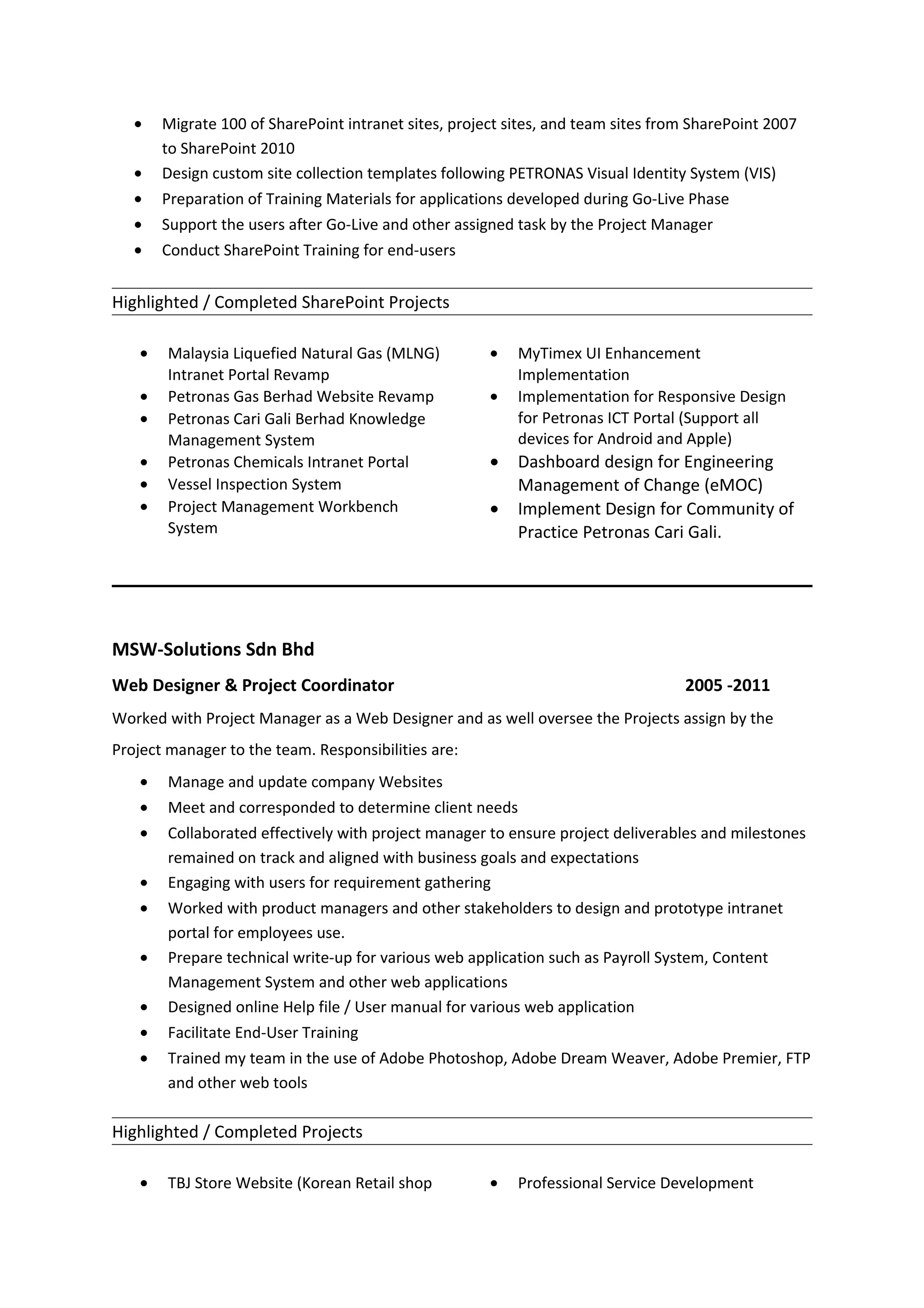 • Migrate 100 of SharePoint intranet sites, project sites, and team sites from SharePoint 2007
to SharePoint 2010
• Design custom site collection templates following PETRONAS Visual Identity System (VIS)
• Preparation of Training Materials for applications developed during Go-Live Phase
• Support the users after Go-Live and other assigned task by the Project Manager
• Conduct SharePoint Training for end-users
Highlighted / Completed SharePoint Projects
• Malaysia Liquefied Natural Gas (MLNG)
Intranet Portal Revamp
• Petronas Gas Berhad Website Revamp
• Petronas Cari Gali Berhad Knowledge
Management System
• Petronas Chemicals Intranet Portal
• Vessel Inspection System
• Project Management Workbench
System
• MyTimex UI Enhancement
Implementation
• Implementation for Responsive Design
for Petronas ICT Portal (Support all
devices for Android and Apple)
• Dashboard design for Engineering
Management of Change (eMOC)
• Implement Design for Community of
Practice Petronas Cari Gali.
MSW-Solutions Sdn Bhd
Web Designer & Project Coordinator 2005 -2011
Worked with Project Manager as a Web Designer and as well oversee the Projects assign by the
Project manager to the team. Responsibilities are:
• Manage and update company Websites
• Meet and corresponded to determine client needs
• Collaborated effectively with project manager to ensure project deliverables and milestones
remained on track and aligned with business goals and expectations
• Engaging with users for requirement gathering
• Worked with product managers and other stakeholders to design and prototype intranet
portal for employees use.
• Prepare technical write-up for various web application such as Payroll System, Content
Management System and other web applications
• Designed online Help file / User manual for various web application
• Facilitate End-User Training
• Trained my team in the use of Adobe Photoshop, Adobe Dream Weaver, Adobe Premier, FTP
and other web tools
Highlighted / Completed Projects
• TBJ Store Website (Korean Retail shop • Professional Service Development
 