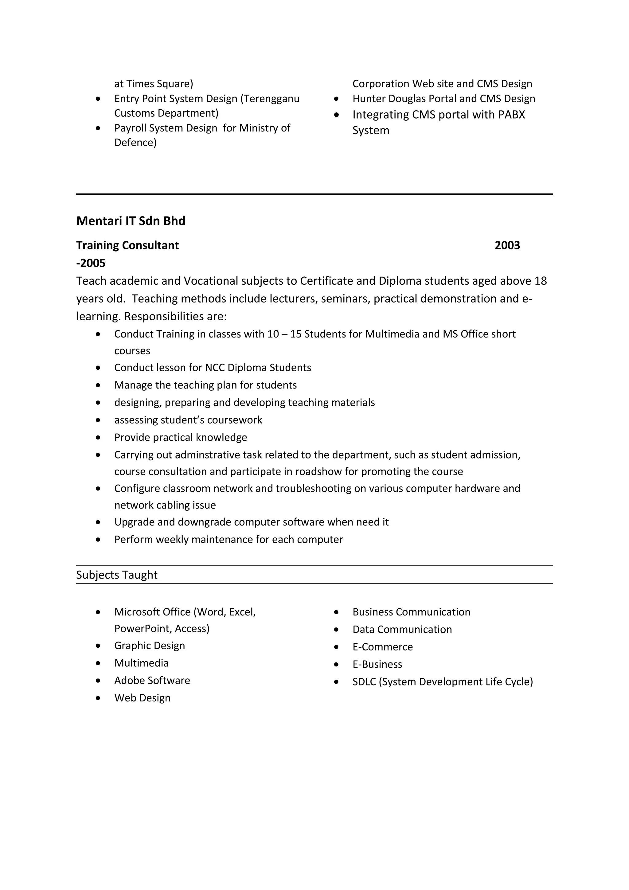 at Times Square)
• Entry Point System Design (Terengganu
Customs Department)
• Payroll System Design for Ministry of
Defence)
Corporation Web site and CMS Design
• Hunter Douglas Portal and CMS Design
• Integrating CMS portal with PABX
System
Mentari IT Sdn Bhd
Training Consultant 2003
-2005
Teach academic and Vocational subjects to Certificate and Diploma students aged above 18
years old. Teaching methods include lecturers, seminars, practical demonstration and e-
learning. Responsibilities are:
• Conduct Training in classes with 10 – 15 Students for Multimedia and MS Office short
courses
• Conduct lesson for NCC Diploma Students
• Manage the teaching plan for students
• designing, preparing and developing teaching materials
• assessing student’s coursework
• Provide practical knowledge
• Carrying out adminstrative task related to the department, such as student admission,
course consultation and participate in roadshow for promoting the course
• Configure classroom network and troubleshooting on various computer hardware and
network cabling issue
• Upgrade and downgrade computer software when need it
• Perform weekly maintenance for each computer
Subjects Taught
• Microsoft Office (Word, Excel,
PowerPoint, Access)
• Graphic Design
• Multimedia
• Adobe Software
• Web Design
• Business Communication
• Data Communication
• E-Commerce
• E-Business
• SDLC (System Development Life Cycle)
 