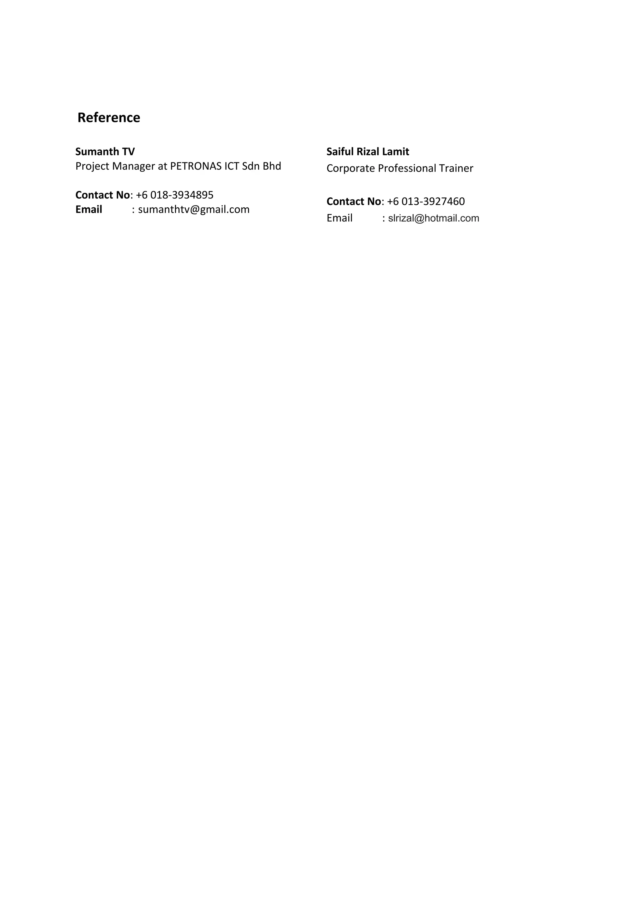 Reference
Sumanth TV
Project Manager at PETRONAS ICT Sdn Bhd
Contact No: +6 018-3934895
Email : sumanthtv@gmail.com
Saiful Rizal Lamit
Corporate Professional Trainer
Contact No: +6 013-3927460
Email : slrizal@hotmail.com
 