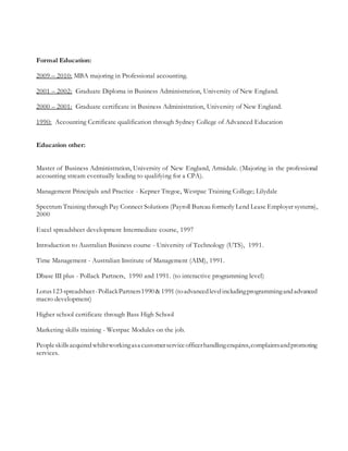 Formal Education:
2009 – 2010: MBA majoring in Professional accounting.
2001 – 2002: Graduate Diploma in Business Administration, University of New England.
2000 – 2001: Graduate certificate in Business Administration, University of New England.
1990: Accounting Certificate qualification through Sydney College of Advanced Education
Education other:
Master of Business Administration, University of New England, Armidale. (Majoring in the professional
accounting stream eventually leading to qualifying for a CPA).
Management Principals and Practice - Kepner Tregoe, Westpac Training College; Lilydale
Spectrum Training through Pay Connect Solutions (Payroll Bureau formerly Lend Lease Employer systems),
2000
Excel spreadsheet development Intermediate course, 1997
Introduction to Australian Business course - University of Technology (UTS), 1991.
Time Management - Australian Institute of Management (AIM), 1991.
Dbase III plus - Pollack Partners, 1990 and 1991. (to interactive programming level)
Lotus123 spreadsheet-PollackPartners1990 &1991 (toadvancedlevelincludingprogrammingandadvanced
macro development)
Higher school certificate through Bass High School
Marketing skills training - Westpac Modules on the job.
Peopleskillsacquiredwhilstworkingasa customerserviceofficerhandlingenquires,complaintsandpromoting
services.
 