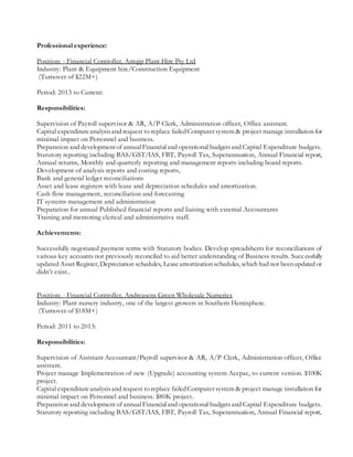 Professional experience:
Position: - Financial Controller, Antqip Plant Hire Pty Ltd
Industry: Plant & Equipment hire/Construction Equipment
(Turnover of $22M+)
Period: 2013 to Current:
Responsibilities:
Supervision of Payroll supervisor & AR, A/P Clerk, Administration officer, Office assistant.
Capital expenditureanalysisand request to replace failedComputer system & project manage installation for
minimal impact on Personnel and business.
Preparation and developmentof annualFinancialand operational budgetsand Capital Expenditure budgets.
Statutory reporting including BAS/GST/IAS, FBT, Payroll Tax, Superannuation, Annual Financial report,
Annual returns, Monthly and quarterly reporting and management reports including board reports.
Development of analysis reports and costing reports,
Bank and general ledger reconciliations
Asset and lease registers with lease and depreciation schedules and amortization.
Cash flow management, reconciliation and forecasting
IT systems management and administration
Preparation for annual Published financial reports and liaising with external Accountants
Training and mentoring clerical and administrative staff.
Achievements:
Successfully negotiated payment terms with Statutory bodies. Develop spreadsheets for reconciliations of
various key accounts not previously reconciled to aid better understanding of Business results. Successfully
updated Asset Register, Depreciation schedules, Leaseamortization schedules, which had not beenupdated or
didn’t exist..
Position: - Financial Controller, Andreasens Green Wholesale Nurseries
Industry: Plant nursery industry, one of the largest growers in Southern Hemisphere.
(Turnover of $18M+)
Period: 2011 to 2013:
Responsibilities:
Supervision of Assistant Accountant/Payroll supervisor & AR, A/P Clerk, Administration officer, Office
assistant.
Project manage Implementation of new (Upgrade) accounting system Accpac, to current version. $100K
project.
Capital expenditureanalysisand request to replace failedComputer system & project manage installation for
minimal impact on Personnel and business. $80K project.
Preparation and development of annualFinancialand operational budgetsand Capital Expenditure budgets.
Statutory reporting including BAS/GST/IAS, FBT, Payroll Tax, Superannuation, Annual Financial report,
 