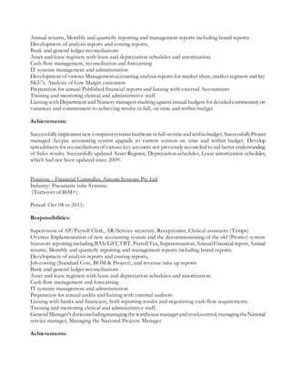 Annual returns, Monthly and quarterly reporting and management reports including board reports.
Development of analysis reports and costing reports,
Bank and general ledger reconciliations
Asset and lease registers with lease and depreciation schedules and amortization.
Cash flow management, reconciliation and forecasting
IT systems management and administration
Development of various Managementaccounting analysis reports for market share, marketsegment and key
SKU’s. Analysis of Low Margin customers.
Preparation for annual Published financial reports and liaising with external Accountants
Training and mentoring clerical and administrative staff.
Liaising with Department and Nursery managers tracking againstannual budgets for detailed commentaryon
variances and commitment to achieving results in full, on time and within budget.
Achievements:
Successfullyimplementnew computersystemshardwareinfullontimeandwithinbudget.SuccessfullyProject
managed Accpac accounting system upgrade to current version on time and within budget. Develop
spreadsheets for reconciliationsof various key accounts not previously reconciled to aid better understanding
of Sales results. Successfully updated Asset Register, Depreciation schedules, Lease amortization schedules,
which had not been updated since 2009.
Position: - Financial Controller, Aircom Systems Pty Ltd
Industry: Pneumatic tube Systems.
(Turnover of $6M+)
Period: Oct 08 to 2011:
Responsibilities:
Supervision of AP/Payroll Clerk, AR/Service secretary, Receptionist, Clerical assistants (Temps)
Oversee Implementation of new accounting system and the decommissioning of the old (Pronto) system
Statutory reporting including BAS/GST, FBT, PayrollTax, Superannuation, AnnualFinancial report, Annual
returns, Monthly and quarterly reporting and management reports including board reports.
Development of analysis reports and costing reports,
Job costing (Standard Cost, BOM & Project), and revenue take up reports
Bank and general ledger reconciliations
Asset and lease registers with lease and depreciation schedules and amortization.
Cash flow management and forecasting
IT systems management and administration
Preparation for annual audits and liaising with external auditors
Liaising with banks and financiers, both reporting results and negotiating cash flow requirements.
Training and mentoring clerical and administrative staff.
General Manager’sdutiesincludingmanagingthewarehousemanagerandstockcontrol, managingtheNational
service manager, Managing the National Projects Manager
Achievements:
 