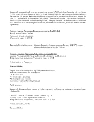 Successfully set up and implement new accounting system on MYOB and Ostendo costing software. Set up
Payroll, Stock, Accounts Payable, Accountsreceivable, Statutoryreporting and returnsrequirements. Training
for operating the systems. Develop spreadsheets for reconciliations and to allow the team to prepare for
BAS/GSTreturns, Bank reconciliations, AssetRegister, Depreciationschedules. Leaseamortizationschedules,
Annualauditsrequirements.Purchaseorderingsystem.DuringmytimewithAircomwesuccessfullypaid down
a tax office debt to an almost insignificantamount, reduced excess stock levels, paid down overduecreditors
significantly.
Position: Financial Accountant, Inchcape Automotive Retail Pty Ltd
Period: August 2008 to Oct2008
Temporary contact assignment:
(Turnover in excess of $100M)
Responsibilities/Achievements: Month end reporting Statutory returnsand reports GST/BASreturns
Month end reconciliations Ad Hoc Projects
Position: - Financial Accountant, CIBA Vision Australia Pty Ltd
Industry: Pharmaceutical (Optical and Contact lens) importer and distributor
Temporary contact assignment: (Turnover in excess of $30M)
Period: April 08 to August 08:
Responsibilities:
Prepare month end management reports & month end rollover
Systems documentation and development
GL Reconciliation
Special projects accounting
Ad Hoc reports and enquiries
Support the Financial Reporting Manager
Achievements:
Successfully documented most systems procedures andtrained staff to operate varioussystemsto much more
efficient effect.
Position: - Financial Accountant, Subaru Australia Pty Ltd
Industry: Motor Vehicle importer and distributor
Temporary contact assignment: (Turnover in excess of $1.2bn)
Period: Nov 07 to April 08:
Responsibilities:
 