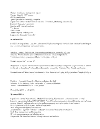 Prepare month end management reports
Prepare Monthly GST returns
GL Reconciliation
Special projects accounting (Europcar)
Supervision of two staff (Assistant financial accountant, Marketing accountant)
Statutory Financial Statements
Liaising with external auditors
Tax Return
FBT Return
Ad Hoc reports and enquiries
Support the Financial Controller
Achievements:
Successfully prepared the Dec 2007 Annual statutory financial report, completewith externally audited report
and accompanying annual statutory returns.
Position: - Project Accountant, Australian Pharmaceutical Industries Pty Ltd
Industry: Wholesale and retail of Pharmaceutical and associated products.
Temporary contact assignment: (Turnover in excess of $1bn)
Period: August 2007 to Nov 07:
Preparation of income statements and reconciliation of Balance sheetand general ledger accounts in relation
to the sale to Franchisee’s of established stores for brands like Priceline, Price Attack and House.
ReconciliationofFBTandsalarysacrificedeductionsfor salarypackaging, andpreparationofongoingbudgets.
Position: - Financial Controller, Maxitherm Boilers Pty Ltd
Industry: Boiler Industry, Sales and service of commercial boilers
Annual Turnover in excess of $10M -$15M.
Period: May 2003 to July 2007:
Responsibilities:
Supervision of AP/Payroll Clerk, AR/Service secretary, Receptionist, Clerical assistants (Temps)
Statutory reporting including BAS/GST, FBT, PayrollTax, Superannuation, AnnualFinancial report, Annual
returns, Monthly and quarterly reporting and management reports including board reports.
Development of analysis reports and costing reports,
Bank and general ledger reconciliations
Asset and lease registers with lease and depreciation schedules and amortization.
Cash flow management and forecasting
IT systems management and administration
Preparation for annual audits and liaising with external auditors
 