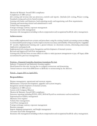 Monitor & Maintain Award/EBA compliance
Completion of ABS surveys
Job costing and revenue take up processes, controls and reports. (Includes Job costing, Project costing,
Standard costing and activity based costing)
Liaising with banks and financiers, both reporting results and negotiating cash flow requirements.
Training and mentoring clerical and administrative staff.
Vehicle fleet management.
Foreign exchange currency exposure management
Accounts receivable management
Insurance risk managementincluding workerscompensation and occupationalhealth & safety management.
Achievements:
Successfully implemented newsystems and procedures using the existing Attaché accounting system resulting
in substantialfinancialsavingsaswellasimprovementsinaccuracyandreliabilityoffinancialreports. Upgraded
IT security. Implemented training and a greater reliance on electronic systems, eliminating unnecessary
duplication and paperwork.
Implemented job costing system, Integration and development of internal systems.
Revised and improved Cash Flow management,
Liaising with ATO & State revenueoffices in order to make payment arrangements to pay off legacy debts
accumulated by previous management.
Position: - Financial Controller, Interclean Australasia Pty Ltd.
Industry: Commercial and Industrial cleaning supplies.
Head hunted for this role, leaving due to company restructure and downsizing.
Annual turnover went from $8M down to $6M due to restructuring by the director.
Period: - August 2001 to April 2003.
Responsibilities:
Prepare management, operational and statutory reports.
Maintenance of System development, upgrades and system integrity.
Integration and development of internal systems.
Completion of ABS surveys
Liaison with Company Director
Monitor & Maintain Award/EBA compliance
Statutory reporting including PAYG, GST, BAS & Payroll tax remittances and reconciliation
Superannuation liability management
Maintain Asset register
Vehicle fleet management.
Cash Flow management
Foreign exchange currency exposure management
Business manager
Import shipping management, and freight management
Accounts receivable management
Insurance risk managementincluding workerscompensation and occupationalhealth & safety management.
 
