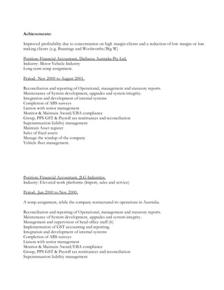 Achievements:
Improved profitability due to concentration on high margin clients and a reduction of low margin or loss
making clients (e.g. Bunnings and Woolworths/Big W)
Position: Financial Accountant, Daihatsu Australia Pty Ltd.
Industry: Motor Vehicle Industry
Long-term temp assignment.
Period: Nov 2000 to August 2001.
Reconciliation and reporting of Operational, management and statutory reports.
Maintenance of System development, upgrades and system integrity.
Integration and development of internal systems
Completion of ABS surveys
Liaison with senior management
Monitor & Maintain Award/EBA compliance
Group, PPS GST & Payroll tax remittances and reconciliation
Superannuation liability management
Maintain Asset register
Sales of fixed assets
Manage the windup of the company
Vehicle fleet management.
Position: Financial Accountant, JLG Industries.
Industry: Elevated work platforms (Import, sales and service)
Period: Jun 2000 to Nov 2000.
A temp assignment, while the company restructured its operations in Australia.
Reconciliation and reporting of Operational, management and statutory reports.
Maintenance of System development, upgrades and system integrity.
Management and supervision of head office staff (6)
Implementation of GST accounting and reporting.
Integration and development of internal systems
Completion of ABS surveys
Liaison with senior management
Monitor & Maintain Award/EBA compliance
Group, PPS GST & Payroll tax remittances and reconciliation
Superannuation liability management
 