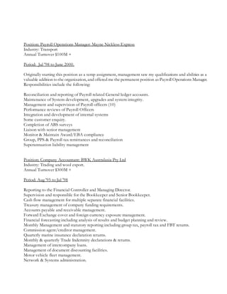 Position: Payroll Operations Manager: Mayne Nickless Express
Industry: Transport
Annual Turnover $100M +
Period: Jul '98 to June 2000.
Originally starting this position as a temp assignment, management saw my qualifications and abilities as a
valuable addition to the organization, and offered me the permanent position as Payroll Operations Manager.
Responsibilities include the following:
Reconciliation and reporting of Payroll related General ledger accounts.
Maintenance of System development, upgrades and system integrity.
Management and supervision of Payroll officers (10)
Performance reviews of Payroll Officers
Integration and development of internal systems
Some customer enquiry.
Completion of ABS surveys
Liaison with senior management
Monitor & Maintain Award/EBA compliance
Group, PPS & Payroll tax remittances and reconciliation
Superannuation liability management
Position: Company Accountant: BWK Australasia Pty Ltd
Industry: Trading and wool export.
Annual Turnover $300M +
Period: Aug '95 to Jul '98
Reporting to the Financial Controller and Managing Director.
Supervision and responsible for the Bookkeeper and Senior Bookkeeper.
Cash flow management for multiple separate financial facilities.
Treasury management of company funding requirements.
Accounts payable and receivable management.
Forward Exchange cover and foreign currency exposure management.
Financial forecasting including analysis of results and budget planning and review.
Monthly Management and statutory reporting including group tax, payroll tax and FBT returns.
Commission agent/creditor management.
Quarterly marine insurance declaration returns.
Monthly & quarterly Trade Indemnity declarations & returns.
Management of intercompany loans.
Management of document discounting facilities.
Motor vehicle fleet management.
Network & Systems administration.
 