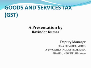 GOODS AND SERVICES TAX
(GST)
Deputy Manager
FENA PRIVATE LIMITED
A-237 OKHLA INDDUSTRIAL AREA
PHASE-1, NEW DELHI-110020
A Presentation by
Ravinder Kumar
 