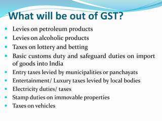 What will be out of GST?
 Levies on petroleum products
 Levies on alcoholic products
 Taxes on lottery and betting
 Basic customs duty and safeguard duties on import
of goods into India
 Entry taxes levied by municipalities or panchayats
 Entertainment/ Luxury taxes levied by local bodies
 Electricity duties/ taxes
 Stamp duties on immovable properties
 Taxes on vehicles
 