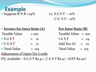 Example
 Suppose R N R =24% i.e. S G S T – 12%
C G S T – 12%
 Invoice for Intra State (A) For Inter State (B)
Taxable Value = 100 Taxable Value = 100
 S G S T = 12 I G S T = 24
 C G S T = 12 Add Tax 1% = 01
 Total Value = 124 Total Value = 125
Adjustment of Input Tax Credit
ITC available – S G S T Rs.4/-, C G S T Rs.5/-, IGST Rs.20/-
 