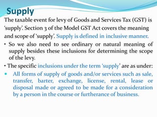 Supply
The taxable event for levy of Goods and Services Tax (GST) is
‘supply’. Section 3 of the Model GST Act covers the meaning
and scope of ‘supply’. Supply is defined in inclusive manner.
• So we also need to see ordinary or natural meaning of
supply besides these inclusions for determining the scope
of the levy.
• The specific inclusions under the term ‘supply’ are as under:
 All forms of supply of goods and/or services such as sale,
transfer, barter, exchange, license, rental, lease or
disposal made or agreed to be made for a consideration
by a person in the course or furtherance of business.
 