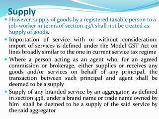 Supply
 However, supply of goods by a registered taxable person to a
job‐worker in terms of section 43A shall not be treated as
Supply of goods.
 Importation of service with or without consideration:
import of services is defined under the Model GST Act on
lines broadly similar to the one in current service tax regime
 Where a person acting as an agent who, for an agreed
commission or brokerage, either supplies or receives any
goods and/or services on behalf of any principal, the
transaction between such principal and agent shall be
deemed to be a supply
 Supply of any branded service by an aggregator, as defined
in section 43B, under a brand name or trade name owned by
him shall be deemed to be a supply of the said service by
the said aggregator
 