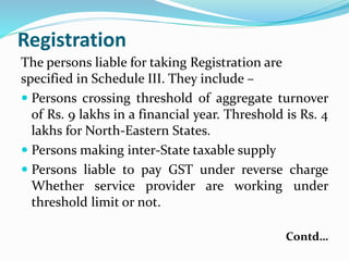 Registration
The persons liable for taking Registration are
specified in Schedule III. They include –
 Persons crossing threshold of aggregate turnover
of Rs. 9 lakhs in a financial year. Threshold is Rs. 4
lakhs for North-Eastern States.
 Persons making inter-State taxable supply
 Persons liable to pay GST under reverse charge
Whether service provider are working under
threshold limit or not.
Contd…
 