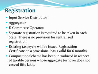 Registration
 Input Service Distributor
 Aggregator
 E-Commerce Operator.
 Separate registration is required to be taken in each
State. There is no provision for centralized
registration.
 Existing taxpayers will be issued Registration
Certificate on a provisional basis valid for 6 months.
 Composition Scheme has been introduced in respect
of taxable persons whose aggregate turnover does not
exceed fifty lakhs
 