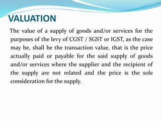 VALUATION
The value of a supply of goods and/or services for the
purposes of the levy of CGST / SGST or IGST, as the case
may be, shall be the transaction value, that is the price
actually paid or payable for the said supply of goods
and/or services where the supplier and the recipient of
the supply are not related and the price is the sole
consideration for the supply.
 