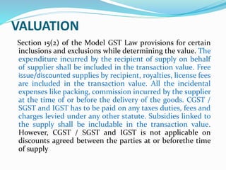 VALUATION
Section 15(2) of the Model GST Law provisions for certain
inclusions and exclusions while determining the value. The
expenditure incurred by the recipient of supply on behalf
of supplier shall be included in the transaction value. Free
issue/discounted supplies by recipient, royalties, license fees
are included in the transaction value. All the incidental
expenses like packing, commission incurred by the supplier
at the time of or before the delivery of the goods. CGST /
SGST and IGST has to be paid on any taxes duties, fees and
charges levied under any other statute. Subsidies linked to
the supply shall be includable in the transaction value.
However, CGST / SGST and IGST is not applicable on
discounts agreed between the parties at or beforethe time
of supply
 