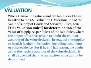 VALUATION
Where transaction value is not available resort has to
be taken to the GST Valuation (Determination of the
Value of supply of Goods and Services) Rules, 2016
[‘GST Valuation Rules’] for determination of the
value of supply. As per Rule 7 of the said Rules, where
the proper officer has reason to doubt the truth or
accuracy of the value declared, he may ask thesupplier
to furnish further information, including documents
or other evidence. But if he still has reasonable doubt
about the truth or accuracy of the value declared, it
shall be deemed that the transaction value cannot be
determined
 