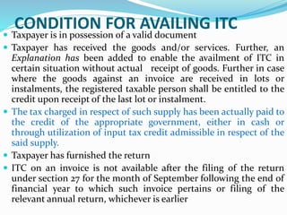CONDITION FOR AVAILING ITC
 Taxpayer is in possession of a valid document
 Taxpayer has received the goods and/or services. Further, an
Explanation has been added to enable the availment of ITC in
certain situation without actual receipt of goods. Further in case
where the goods against an invoice are received in lots or
instalments, the registered taxable person shall be entitled to the
credit upon receipt of the last lot or instalment.
 The tax charged in respect of such supply has been actually paid to
the credit of the appropriate government, either in cash or
through utilization of input tax credit admissible in respect of the
said supply.
 Taxpayer has furnished the return
 ITC on an invoice is not available after the filing of the return
under section 27 for the month of September following the end of
financial year to which such invoice pertains or filing of the
relevant annual return, whichever is earlier
 