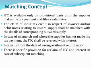 Matching Concept
 ITC is available only on provisional basis until the supplier
makes the tax payment and files a valid return.
 The claim of input tax credit in respect of invoices and/or
debit notes relating to inward supply shall be matched with
the details of corresponding outward supply.
 In case of mismatch and where the supplier has not made the
tax payment, the ITC shall be reversed with interest.
 Interest is from the date of wrong availment or utilization
 There is specific provision for reclaim of ITC and interest in
case of subsequent matching.
 