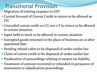 Transitional Provision
 Migration of existing taxpayer to GST
 Carried forward of Cenvat Credit in return to be allowed as
ITC
 Unavailed cenvat credit on CG not c/f in return to be allowed
in certain situation
 Input held in stock to be allowed in certain situation
 Exempted goods returned to the place of business on or after
appointed date
 Pending refund calim to be disposed of under earlier law
 Claim of cenvat credit to be disposed of under earlier law
 Finalization of proceedings relating to output tax liability
 Treatment of amount recovered or refunded in persuance of
assessment or adjudication proceedings
 