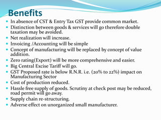 Benefits
 In absence of CST & Entry Tax GST provide common market.
 Distinction between goods & services will go therefore double
taxation may be avoided.
 Net realization will increase.
 Invoicing /Accounting will be simple
 Concept of manufacturing will be replaced by concept of value
addition.
 Zero rating(Export) will be more comprehensive and easier.
 Big Central Excise Tariff will go.
 GST Proposed rate is below R.N.R. i.e. (20% to 22%) impact on
Manufacturing Sector
 Cost of production reduced.
 Hassle free supply of goods. Scrutiny at check post may be reduced,
road permit will go away.
 Supply chain re-structuring.
 Adverse effect on unorganized small manufacturer.
 