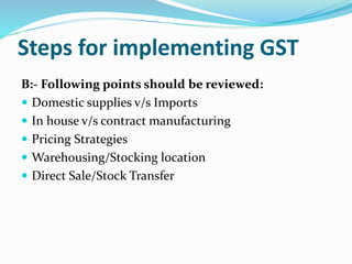 Steps for implementing GST
B:- Following points should be reviewed:
 Domestic supplies v/s Imports
 In house v/s contract manufacturing
 Pricing Strategies
 Warehousing/Stocking location
 Direct Sale/Stock Transfer
 