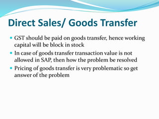 Direct Sales/ Goods Transfer
 GST should be paid on goods transfer, hence working
capital will be block in stock
 In case of goods transfer transaction value is not
allowed in SAP, then how the problem be resolved
 Pricing of goods transfer is very problematic so get
answer of the problem
 