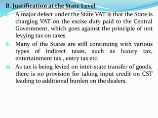 B. Justification at the State Level
i. A major defect under the State VAT is that the State is
charging VAT on the excise duty paid to the Central
Government, which goes against the principle of not
levying tax on taxes.
ii. Many of the States are still continuing with various
types of indirect taxes, such as luxury tax,
entertainment tax , entry tax etc.
iii. As tax is being levied on inter-state transfer of goods,
there is no provision for taking input credit on CST
leading to additional burden on the dealers.
 