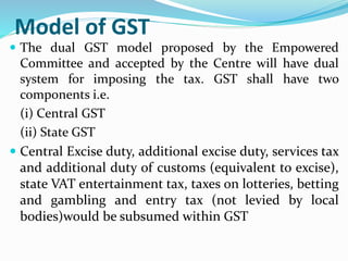 Model of GST
 The dual GST model proposed by the Empowered
Committee and accepted by the Centre will have dual
system for imposing the tax. GST shall have two
components i.e.
(i) Central GST
(ii) State GST
 Central Excise duty, additional excise duty, services tax
and additional duty of customs (equivalent to excise),
state VAT entertainment tax, taxes on lotteries, betting
and gambling and entry tax (not levied by local
bodies)would be subsumed within GST
 