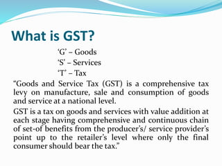 What is GST?
‘G’ – Goods
‘S’ – Services
‘T’ – Tax
“Goods and Service Tax (GST) is a comprehensive tax
levy on manufacture,...