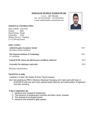 MOHAMAD MURHAF MAHER DWABI
U.A.E – ABU DHABI
Tel: +971501100104 / +971563339301
e-mail: murhaf.maher.oo@hotmail.com
PERSONAL INFORMATION:
Date of Birth: 22/8/1994
Gender: Male
Marital Status: Single
Nationality: Syria
Military Service: I finished
U.A.E Driving license
EDUCATION:
Ashbal El qudes Secondary School
Secondary school certificate
2011
The Emirates Institute of Technology
A+ certificate
2011
I joined ICDL classes but did not get a certificate until now 2011
Currently I'm studying a university
Business Administration
2012
TRAINING & Skills
I worked in a Harb Bin Sultan & Sons Travel company
And I’am working as PRO in Remcon Electrical Company and I start work with them in
01/07/2013 until now and I have special power attorney and authorization of signature
from this company.
I have experience in:
1. Issuance and renewal of residencies.
2. The issuance of employment contracts and labor cards, renewal.
3. The renewal of municipal license.
4. Issuance and renewal of gate passes.
 