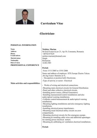 Curriculum Vitae
-Electrician-
PERSONAL INFORMATION
Name Nichitov Marian
Address Str.Iosif Ivanovici,nr 21, Ap.18, Constanta, Romania
Phone
E-mail adress
+40742357629
nichitovmarian@hotmail.com
Marital status Single
Nationality Romanian
Date of born 14.08.1985
PROFESSIONAL EXPERIENCE
Main activities and responsibilities:
Period:
From 15/11/2005 to 15/01/2006
Name and address of employer: STX Europe Electro Tulcea
,Str.Ing Ivanov Dumitru nr 8.;
- Occupation or position held :Electrician;
-Type of activity or sector: -Electrical
- Works of wiring and electrical connections.
-Mounting main electrical circuits for General Distribution
-Panel and other collective electrical circuits.
-Installing power source, (Diesel Generators).
-Installing measurement/control installations and also
audio/optical warning installations.
-Calibrate control/measurement & audio/optical warning
installations.
-Mounting lighting installations and also emergency lighting
installations.
-Installing electrical power transformers .
-Mounting usual electrical utility circuits on crew
compartments.
-Mounting electrical circuits for fire emergency pumps .
-Mounting & installing cable wires and additional aparatages
for starting power electrical motors.
-Mounting & calibrating air ventilation electrical installations .
Period:
 
