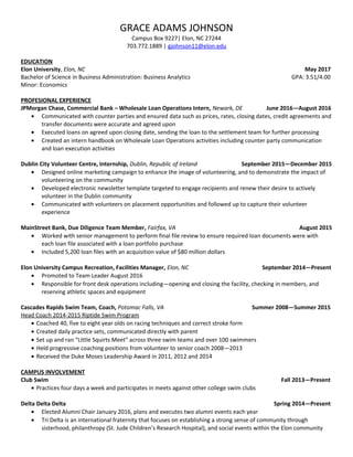 GRACE ADAMS JOHNSON
Campus Box 9227| Elon, NC 27244
703.772.1889 | gjohnson11@elon.edu
EDUCATION
Elon University, Elon, NC May 2017
Bachelor of Science in Business Administration: Business Analytics GPA: 3.51/4.00
Minor: Economics
PROFESIONAL EXPERIENCE
JPMorgan Chase, Commercial Bank – Wholesale Loan Operations Intern, Newark, DE June 2016—August 2016
• Communicated with counter parties and ensured data such as prices, rates, closing dates, credit agreements and
transfer documents were accurate and agreed upon
• Executed loans on agreed upon closing date, sending the loan to the settlement team for further processing
• Created an intern handbook on Wholesale Loan Operations activities including counter party communication
and loan execution activities
Dublin City Volunteer Centre, Internship, Dublin, Republic of Ireland September 2015—December 2015
• Designed online marketing campaign to enhance the image of volunteering, and to demonstrate the impact of
volunteering on the community
• Developed electronic newsletter template targeted to engage recipients and renew their desire to actively
volunteer in the Dublin community
• Communicated with volunteers on placement opportunities and followed up to capture their volunteer
experience
MainStreet Bank, Due Diligence Team Member, Fairfax, VA August 2015
• Worked with senior management to perform final file review to ensure required loan documents were with
each loan file associated with a loan portfolio purchase
• Included 5,200 loan files with an acquisition value of $80 million dollars
Elon University Campus Recreation, Facilities Manager, Elon, NC September 2014—Present
• Promoted to Team Leader August 2016
• Responsible for front desk operations including—opening and closing the facility, checking in members, and
reserving athletic spaces and equipment
Cascades Rapids Swim Team, Coach, Potomac Falls, VA Summer 2008—Summer 2015
Head Coach 2014-2015 Riptide Swim Program
• Coached 40, five to eight year olds on racing techniques and correct stroke form
• Created daily practice sets, communicated directly with parent
• Set up and ran “Little Squirts Meet” across three swim teams and over 100 swimmers
• Held progressive coaching positions from volunteer to senior coach 2008—2013
• Received the Duke Moses Leadership Award in 2011, 2012 and 2014
CAMPUS INVOLVEMENT
Club Swim Fall 2013—Present
• Practices four days a week and participates in meets against other college swim clubs
Delta Delta Delta Spring 2014—Present
• Elected Alumni Chair January 2016, plans and executes two alumni events each year
• Tri Delta is an international fraternity that focuses on establishing a strong sense of community through
sisterhood, philanthropy (St. Jude Children’s Research Hospital), and social events within the Elon community
 