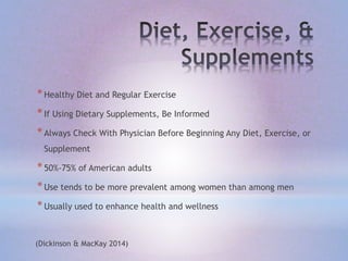 *Healthy Diet and Regular Exercise
*If Using Dietary Supplements, Be Informed
*Always Check With Physician Before Beginning Any Diet, Exercise, or
Supplement
*50%-75% of American adults
*Use tends to be more prevalent among women than among men
*Usually used to enhance health and wellness
(Dickinson & MacKay 2014)
 