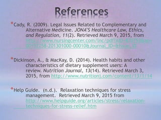 *Cady, R. (2009). Legal Issues Related to Complementary and
Alternative Medicine. JONA’S Healthcare Law, Ethics,
and Regulation, 11(2). Retrieved March 9, 2015, from
http://www.nursingcenter.com/lnc/pdf?AID=870753&an=
00152258-201301000-00010&Journal_ID=&Issue_ID
*Dickinson, A., & MacKay, D. (2014). Health habits and other
characteristics of dietary supplement users: A
review. Nutrition Journal, 13(14). Retrieved March 3,
2015, from http://www.nutritionj.com/content/13/1/14
*Help Guide. (n.d.). Relaxation techniques for stress
management. Retrieved March 9, 2015 from
http://www.helpguide.org/articles/stress/relaxation-
techniques-for-stress-relief.htm
 