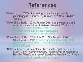 *Marasco, L. (2007). Increasing your milk supply with
galactogogues. Journal of Human Lactation (24)2008:
455-56.
*Mayo Clinic Staff. (2014, January 24). Complementary and
Alternative Medicine. Retrieved March 9, 2015 from
http://www.mayoclinic.org/tests-
procedures/complementary-alternative-
medicine/basics/definition/prc-20021745
*Mayo Clinic Staff. (2014, July 19). Meditation. Retrieved
March 9, 2015 from http://www.mayoclinic.org/tests-
procedures/meditation/in-depth/meditation/art-
20045858?pg=1
*National Center for Complementary and Integrative Health.
(2014, July). Complementary, Integrative, or Alternative
Health: What’s in a name? Retrieved March 9, 2015 from
https://nccih.nih.gov/health/whatiscam
 