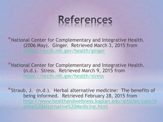 *National Center for Complementary and Integrative Health.
(2006 May). Ginger. Retrieved March 3, 2015 from
https://nccih.nih.gov/health/ginger
*National Center for Complementary and Integrative Health.
(n.d.). Stress. Retrieved March 9, 2015 from
https://nccih.nih.gov/health/stress
*Straub, J. (n.d.). Herbal alternative medicine: The benefits of
being informed. Retrieved February 28, 2015 from
http://www.healthandwellness.kaplan.edu/articles/cam/H
erbal%20Alternative%20Medicine.html
 