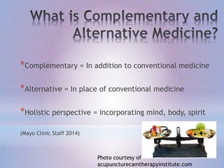 *Complementary = In addition to conventional medicine
*Alternative = In place of conventional medicine
*Holistic perspective = incorporating mind, body, spirit
(Mayo Clinic Staff 2014)
Photo courtesy of
acupuncturecamtherapyinstitute.com
 